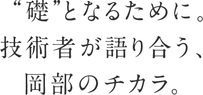 “礎”となるために。技術者が語り合う、岡部のチカラ。